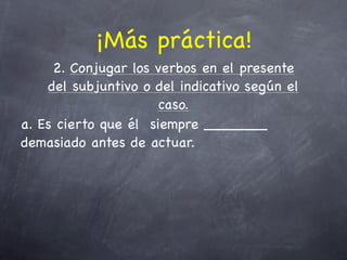 ¡Más práctica!
     2. Conjugar los verbos en el presente
    del subjuntivo o del indicativo según el
                      caso.
a. Es cierto que él siempre _______
demasiado antes de actuar.
 