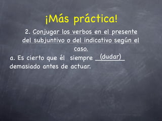 ¡Más práctica!
     2. Conjugar los verbos en el presente
    del subjuntivo o del indicativo según el
                      caso.
                               (dudar)
a. Es cierto que él siempre _______
demasiado antes de actuar.
 