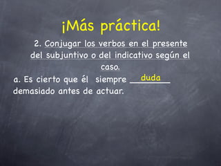 ¡Más práctica!
     2. Conjugar los verbos en el presente
    del subjuntivo o del indicativo según el
                      caso.
                                duda
a. Es cierto que él siempre _______
demasiado antes de actuar.
 