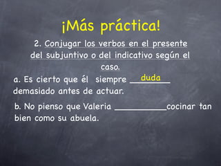 ¡Más práctica!
     2. Conjugar los verbos en el presente
    del subjuntivo o del indicativo según el
                      caso.
                                duda
a. Es cierto que él siempre _______
demasiado antes de actuar.
b. No pienso que Valeria _________cocinar tan
bien como su abuela.
 