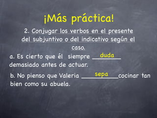 ¡Más práctica!
     2. Conjugar los verbos en el presente
    del subjuntivo o del indicativo según el
                      caso.
                                duda
a. Es cierto que él siempre _______
demasiado antes de actuar.
                              sepa
b. No pienso que Valeria _________cocinar tan
bien como su abuela.
 