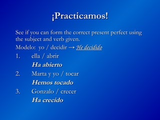 ¡Practicamos!
¡Practicamos!
See if you can form the correct present perfect using
See if you can form the correct present perfect using
the subject and verb given.
the subject and verb given.
Modelo: yo / decidir →
Modelo: yo / decidir → He decidido
He decidido
1.
1. ella / abrir
ella / abrir
Ha abierto
Ha abierto
2.
2. Marta y yo / tocar
Marta y yo / tocar
Hemos tocado
Hemos tocado
3.
3. Gonzalo / crecer
Gonzalo / crecer
Ha crecido
Ha crecido
 