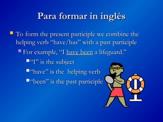 Para formar in inglés
Para formar in inglés
 To form the present participle we combine the
To form the present participle we combine the
helping verb “have/has” with a past participle
helping verb “have/has” with a past participle
 For example, “I
For example, “I have been
have been a lifeguard.”
a lifeguard.”
 “
“I” is the subject
I” is the subject
 “
“have” is the helping verb
have” is the helping verb
 “
“been” is the past participle
been” is the past participle
 