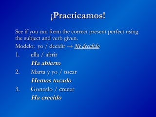 ¡Practicamos!
¡Practicamos!
See if you can form the correct present perfect using
See if you can form the correct present perfect using
the subject and verb given.
the subject and verb given.
Modelo: yo / decidir →
Modelo: yo / decidir → He decidido
He decidido
1.
1. ella / abrir
ella / abrir
Ha abierto
Ha abierto
2.
2. Marta y yo / tocar
Marta y yo / tocar
Hemos tocado
Hemos tocado
3.
3. Gonzalo / crecer
Gonzalo / crecer
Ha crecido
Ha crecido
 