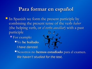 Para formar en español
Para formar en español
 In Spanish we form the present participle by
In Spanish we form the present participle by
combining the present tense of the verb
combining the present tense of the verb haber
haber
(the helping verb, or
(the helping verb, or el verbo auxiliar
el verbo auxiliar)
) with a past
with a past
participle
participle
 For example:
For example:
 Yo
Yo he bailado
he bailado.
.
I have danced.
I have danced.
 Nosotros no
Nosotros no hemos estudiado
hemos estudiado para el examen.
para el examen.
We haven’t studied for the test.
We haven’t studied for the test.
 