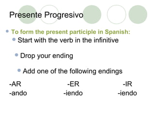 Presente Progresivo
 To form the present participle in Spanish:
-AR -ER -IR
-ando -iendo -iendo
Start with the verb in the infinitive
Drop your ending
Add one of the following endings
 