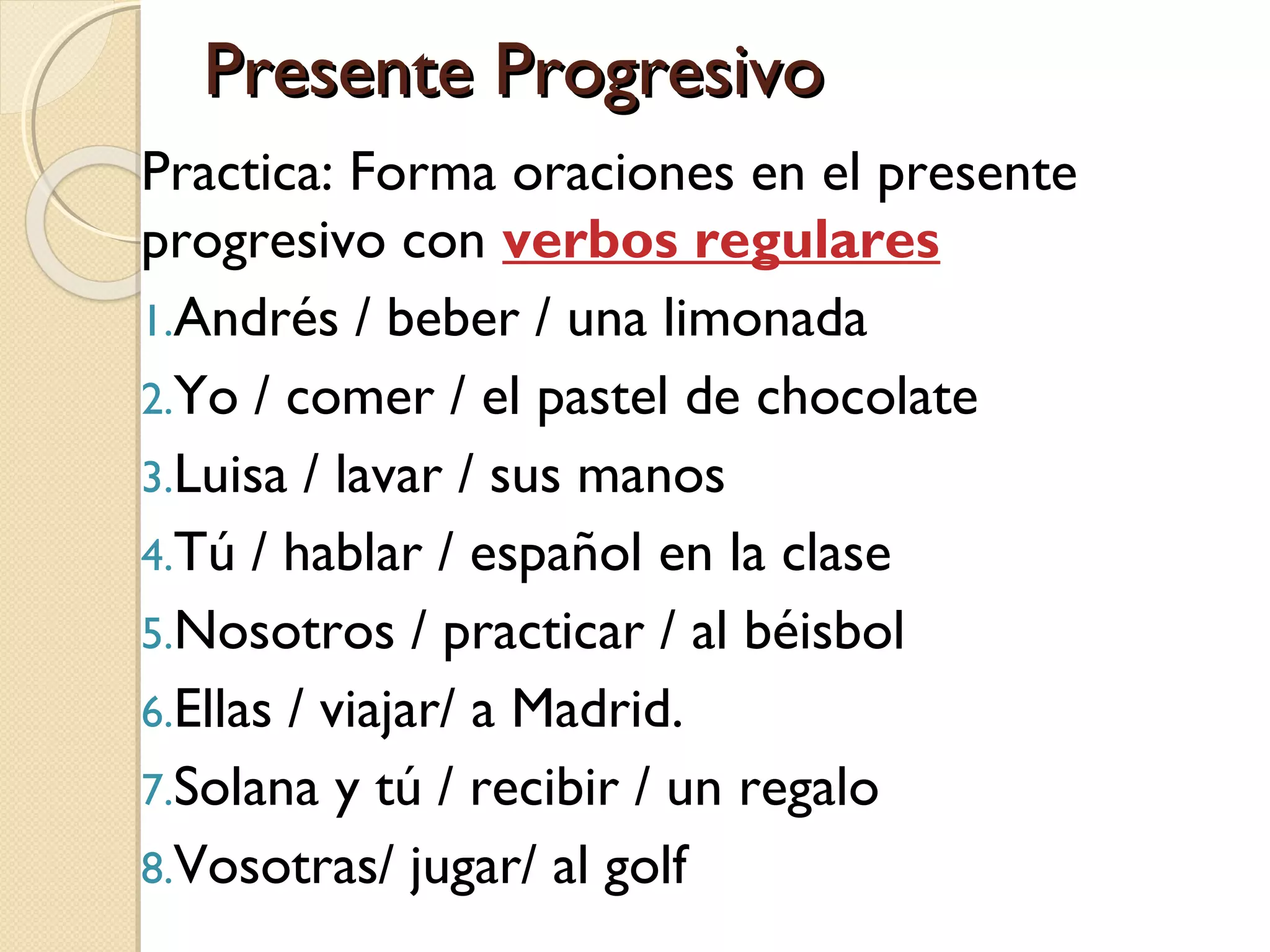 Presente ProgresivoPresente Progresivo
Practica: Forma oraciones en el presente
progresivo con verbos regulares
1.Andrés / beber / una limonada
2.Yo / comer / el pastel de chocolate
3.Luisa / lavar / sus manos
4.Tú / hablar / español en la clase
5.Nosotros / practicar / al béisbol
6.Ellas / viajar/ a Madrid.
7.Solana y tú / recibir / un regalo
8.Vosotras/ jugar/ al golf
 