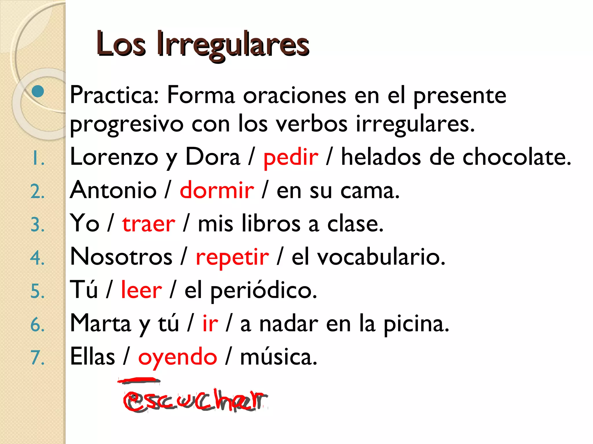 Los IrregularesLos Irregulares
 Practica: Forma oraciones en el presente
progresivo con los verbos irregulares.
1. Lorenzo y Dora / pedir / helados de chocolate.
2. Antonio / dormir / en su cama.
3. Yo / traer / mis libros a clase.
4. Nosotros / repetir / el vocabulario.
5. Tú / leer / el periódico.
6. Marta y tú / ir / a nadar en la picina.
7. Ellas / oyendo / música.
 