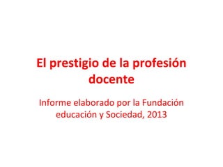 El prestigio de la profesión
docente
Informe elaborado por la Fundación
educación y Sociedad, 2013
 