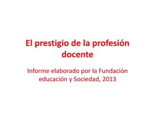 El prestigio de la profesión
docente
Informe elaborado por la Fundación
educación y Sociedad, 2013
 
