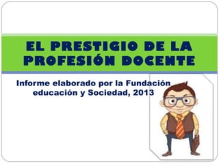 Informe elaborado por la Fundación
educación y Sociedad, 2013
EL PRESTIGIO DE LA
PROFESIÓN DOCENTE
 