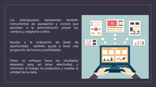 Los presupuestos representan también
instrumentos de planeación y control que
permiten a la administración prever los
cambios y adaptarse a ellos.
Ayudar a la evaluación de áreas de
oportunidad, también ayuda a tener una
proyección de futuras posibilidades.
Tener un enfoque hacia los resultados
deseados para así tener efectividad, y
minimizar el trabajo no productivo y resaltar la
utilidad de la meta.
 