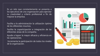 Es un reto que constantemente se presenta a
los ejecutivos de una organización para ejercitar
su creatividad y criterio profesional a fin de
mejorar la empresa.
Facilita a la administración la utilización óptima
de los diferentes insumos.
Facilita la coparticipación e integración de las
diferentes áreas de la compañía.
Ayuda a lograr la mayor eficacia y eficiencia en
las operaciones.
Incrementa la participación de todos los niveles
de la organización.
 