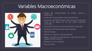 Variables Macroeconómicas
o Análisis del comportamiento de sueldos, salarios y
prestaciones.
o Análisis del comportamiento del costo del dinero.
o Crecimiento del PIB (Producto Interno Bruto) tanto del país
como de los países con los que existen relaciones
comerciales.
o Crecimiento del área en el que la empresa se desarrolla.
o Estrategias de financiamiento de las empresas.
o Inflación del país.
o Políticas con respecto a las exportaciones.
o Reglas y aranceles de importaciones y exportaciones de los
tratados de libre comercio.
o Relaciones con los sindicatos.
o Tipo de cambio
 