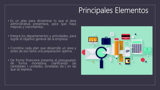 Principales Elementos
• Es un plan para dictaminar lo que el área
administrativa presentara, para que haya
mejoras y crecimientos.
• Integra los departamentos y actividades, para
lograr el objetivo general de la empresa.
• Coordina cada plan que desarrolle un área y
antes de eso tiene una preparación optima.
• De forma financiera presenta el presupuesto
de forma monetaria, clarificando las
cantidades ( unidades, toneladas etc.) en las
que se expresa.
 