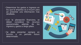 • Determinar los gastos e ingresos en
los que la empresa va a incurrir para
así presentar una información mas
detallada.
• Con la planeación financiera, se
deben considerar los recursos
operacionales además de los
ingresos y gastos a largo plazo.
• Se debe presentar siempre en
función a un periodo futuro
determinado.
 
