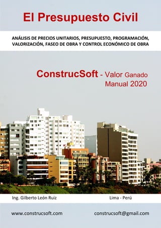El Presupuesto Civil
ANÁLISIS DE PRECIOS UNITARIOS, PRESUPUESTO, PROGRAMACIÓN,
VALORIZACIÓN, FASEO DE OBRA Y CONTROL ECONÓMICO DE OBRA
ConstrucSoft - Valor Ganado
Manual 2020
Ing. Gilberto León Ruiz Lima - Perú
www.construcsoft.com construcsoft@gmail.com
 
