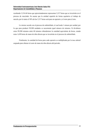 Universidad Centroamericana José Simeón Cañas UCA
Departamento de Contabilidad y Finanzas
resultando 3,316.66 horas que aproximadamente representan 3,317 horas que se invertirán en el
proceso de mezclado. Se asume que la entidad repartirá de forma equitativa el trabajo de
mezcla, por lo tanto el 50% de las 3,317 horas será para un operario y el resto para el otro.

Lo mismo sucede con el proceso de embotellado, el cual tarda 1 minuto por unidad, por
lo que para producir 99,500 unidades se necesitarán igual número de minutos. Si dividimos
estos 99,500 minutos entre 60 minutos obtendremos la cantidad equivalente de horas, siendo
estas 1,658 horas de mano de obra directa que se invertirán en el proceso de embotellado.

Finalmente, la cantidad de horas para cada operario es multiplicada por la tasa salarial
asignada para obtener el costo de mano de obra directa del periodo.

Fundamentos de Presupuestación

10

 