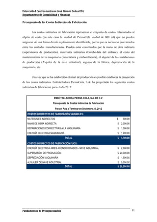 Universidad Centroamericana José Simeón Cañas UCA
Departamento de Contabilidad y Finanzas
Presupuesto de los Costos Indirectos de Fabricación

Los costos indirectos de fabricación representan el conjunto de costos relacionados al
objeto de costo (en este caso la unidad de PiensaCola unidad de 800 ml) que no pueden
asignarse de una forma directa o plenamente identificable, por lo que es necesario prorratearlos
entre las unidades manufacturadas. Pueden estar constituidos por la mano de obra indirecta
(supervisores de producción), materiales indirectos (Corcho-lata del embase), el costo del
mantenimiento de la maquinaria (mezcladora y embotelladora), el alquiler de las instalaciones
de producción (Alquiler de la nave industrial), seguros de la fábrica, depreciación de la
maquinaria, etc.

Una vez que se ha establecido el nivel de producción es posible establecer la proyección
de los costos indirectos. Embotelladora PiensaCola, S.A. ha proyectado los siguientes costos
indirectos de fabricación para el año 2012:

EMBOTELLADORA PIENSA COLA, S.A. DE C.V.
Presupuesto de Costos Indirectos de Fabricación
Para el Año a Terminar en Diciembre 31, 2012
COSTOS INDIRECTOS DE FABRICACIÓN VARIABLES:
MATERIALES INDIRECTOS

$

MANO DE OBRA INDIRECTA

$ 2,000.00

REPARACIONES CORRECTIVAS A LA MAQUINARIA

$ 1,000.00

ENERGÍA ELECTRICA MAQUINARIA

$ 1,200.00
TOTAL

500.00

$ 4,700.00

COSTOS INDIRECTOS DE FABRICACIÓN FIJOS:
ENERGÍA ELECTRICA AIRES ACONDICIONADOS - NAVE INDUSTRIAL

$ 2,000.00

SUPERVISIÓN DE PRODUCCIÓN

$ 20,000.00

DEPRECIACIÓN MAQUINARIA

$ 1,500.00

ALQUILER DE NAVE INDUSTRIAL

$ 5,000.00
TOTAL

Fundamentos de Presupuestación

$ 28,500.00

11

 