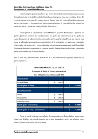 Universidad Centroamericana José Simeón Cañas UCA
Departamento de Contabilidad y Finanzas
La serie de presupuestos auxiliares que hemos desarrollado representan erogaciones que
formarán parte del costo de PiensaCola. Sin embargo, la empresa tiene que considerar dentro del
presupuesto operativo, aquellos egresos que no forman parte del costo del producto pero que
son necesarios para el funcionamiento logístico-administrativo, la comercialización, promoción
y distribución de PiensaCola, el control de las finanzas, etc.

Estos egresos se clasifican en Gastos Operativos y Gastos Financieros. Dentro de los
gastos operativos tenemos dos clasificaciones: los gastos de administración y los gastos de
venta. Los gastos de administración son aquellos en los que la entidad tiene que incurrir para
lograr el adecuado funcionamiento administrativo de la institución. Los gastos de venta están
relacionados a la promoción y comercialización estratégica del producto que vende la entidad.
Los gastos financieros representan el costo de adquirir fondos (financiamiento) así como otros
gastos relacionados con el financiamiento.

Para el año 2012, Embotelladora PiensaCola, S.A. ha establecido la siguiente estimación de
gastos operativos:

EMBOTELLADORA PIENSA COLA, S.A. DE C.V.
Presupuesto de Gastos de Ventas y Administrativos
Para el Año a Terminar en Diciembre 31, 2012
Gastos de ventas:
Publicidad Radial

$

5,000.00

Total de gastos de ventas

$

5,000.00

Total de gastos administrativos

$

16,400.00

Total de gastos de venta y administrativos

$

21,400.00

Gastos administrativos:
Salarios

$

9,600.00

Renta de oficina

$

1,800.00

Artículos de oficina

$

5,000.00

Como se puede observar, para efectos de nuestro ejemplo, la entidad no posee gastos
financieros debido a que por el momento no ha sido necesario recurrir a un préstamo como
fuente de financiamiento de las operaciones.

Fundamentos de Presupuestación

12

 