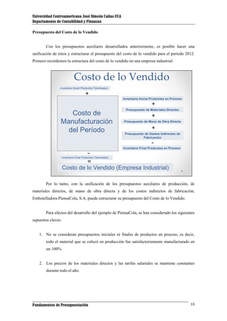 Universidad Centroamericana José Simeón Cañas UCA
Departamento de Contabilidad y Finanzas
Presupuesto del Costo de lo Vendido

Con los presupuestos auxiliares desarrollados anteriormente, es posible hacer una
unificación de éstos y estructurar el presupuesto del costo de lo vendido para el período 2012.
Primero recordemos la estructura del costo de lo vendido en una empresa industrial:

Costo de lo Vendido
Inventario Inicial Productos Terminados

+
Inventario Inicial Productos en Proceso

+

Costo de
Manufacturación
del Período

Presupuesto de Materiales Directos

+
Presupuesto de Mano de Obra Directa

+
Presupuesto de Gastos Indirectos de
Fabricación

Inventario Final Productos en Proceso

Inventario Final Productos Terminados

=
Costo de lo Vendido (Empresa Industrial)
Por lo tanto, con la unificación de los presupuestos auxiliares de producción, de
materiales directos, de mano de obra directa y de los costos indirectos de fabricación,
Embotelladora PiensaCola, S.A. puede estructurar su presupuesto del Costo de lo Vendido.

Para efectos del desarrollo del ejemplo de PiensaCola, se han considerado los siguientes
supuestos claves:

1. No se consideran presupuestos iniciales ni finales de productos en proceso, es decir,
todo el material que se colocó en producción fue satisfactoriamente manufacturado en
un 100%.

2. Los precios de los materiales directos y las tarifas salariales se mantiene constantes
durante todo el año.

Fundamentos de Presupuestación

13

 
