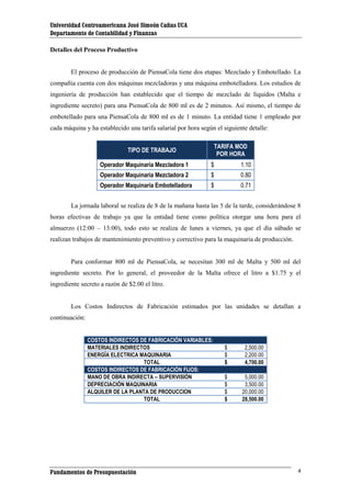 Universidad Centroamericana José Simeón Cañas UCA
Departamento de Contabilidad y Finanzas
Detalles del Proceso Productivo

El proceso de producción de PiensaCola tiene dos etapas: Mezclado y Embotellado. La
compañía cuenta con dos máquinas mezcladoras y una máquina embotelladora. Los estudios de
ingeniería de producción han establecido que el tiempo de mezclado de líquidos (Malta e
ingrediente secreto) para una PiensaCola de 800 ml es de 2 minutos. Así mismo, el tiempo de
embotellado para una PiensaCola de 800 ml es de 1 minuto. La entidad tiene 1 empleado por
cada máquina y ha establecido una tarifa salarial por hora según el siguiente detalle:
TARIFA MOD
POR HORA

TIPO DE TRABAJO
Operador Maquinaria Mezcladora 1

$

1.10

Operador Maquinaria Mezcladora 2

$

0.80

Operador Maquinaria Embotelladora

$

0.71

La jornada laboral se realiza de 8 de la mañana hasta las 5 de la tarde, considerándose 8
horas efectivas de trabajo ya que la entidad tiene como política otorgar una hora para el
almuerzo (12:00 – 13:00), todo esto se realiza de lunes a viernes, ya que el día sábado se
realizan trabajos de mantenimiento preventivo y correctivo para la maquinaria de producción.

Para conformar 800 ml de PiensaCola, se necesitan 300 ml de Malta y 500 ml del
ingrediente secreto. Por lo general, el proveedor de la Malta ofrece el litro a $1.75 y el
ingrediente secreto a razón de $2.00 el litro.

Los Costos Indirectos de Fabricación estimados por las unidades se detallan a
continuación:
COSTOS INDIRECTOS DE FABRICACIÓN VARIABLES:
MATERIALES INDIRECTOS
ENERGÍA ELECTRICA MAQUINARIA
TOTAL
COSTOS INDIRECTOS DE FABRICACIÓN FIJOS:
MANO DE OBRA INDIRECTA – SUPERVISIÓN
DEPRECIACIÓN MAQUINARIA
ALQUILER DE LA PLANTA DE PRODUCCION
TOTAL

Fundamentos de Presupuestación

$
$
$

2,500.00
2,200.00
4,700.00

$
$
$
$

5,000.00
3,500.00
20,000.00
28,500.00

4

 
