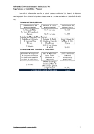 Universidad Centroamericana José Simeón Cañas UCA
Departamento de Contabilidad y Finanzas
Con toda la información anterior, el precio estándar de PiensaCola (Botella de 800 ml)
es el siguiente (Para un nivel de producción de anual de 120,000 unidades de PiensaCola de 800
ml):
Estándar de Material Directo:
Estándar de Uso del
X
Material Directo
0.3 litros de Malta
0.5 litros del Ingrediente
Secreto

Estándar de Precio
Material Directo
$1.75 por Litro

=

$2.00 por Litro

Estándar de Mano de Obra Directa:
Estándar de Eficiencia
Estándar de Tarifa
de Mano de Obra
X Salarial de Mano de
Directa
Obra Directa
$0.0145 por Minuto
3 Minutos
de MOD
Estándar de Costos Indirectos de Fabricación:

Costo Estándar del
Material Directo
$0.5250
$1.0000

=

Costo Estándar de
la Mano de Obra
Directa
$0.0435

Parámetro de asignación
de los costos indirectos
X
de fabricación: Minutos
de mano de obra directa

Tasa de Aplicación
Costo Estándar de
de los costos
los Costos
=
indirectos de
Indirectos de
fabricación
Fabricación
$0.0921 de CIF por
minuto de Mano de
3 Minutos
Obra Directa aplicada
a la producción
$0.2763
COSTO ESTANDAR UNITARIO:
$1.8448

Fundamentos de Presupuestación

5

 