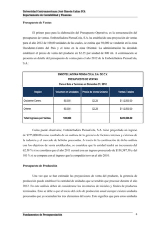 Universidad Centroamericana José Simeón Cañas UCA
Departamento de Contabilidad y Finanzas
Presupuesto de Ventas

El primer paso para la elaboración del Presupuesto Operativo, es la estructuración del
presupuesto de ventas. Embotelladora PiensaCola, S.A. ha establecido una proyección de ventas
para el año 2012 de 100,00 unidades de las cuales, se estima que 50,000 se venderán en la zona
Occidente-Centro del País y el resto en la zona Oriental. La administración ha decidido
establecer el precio de venta del producto en $2.25 por unidad de 800 ml. A continuación se
presenta un detalle del presupuesto de ventas para el año 2012 de la Embotelladora PiensaCola,
S.A.:

EMBOTELLADORA PIENSA COLA, S.A. DE C.V.
PRESUPUESTO DE VENTAS
Para el Año a Terminar en Diciembre 31, 2012
Región

Volumen en Unidades

Precio de Venta Unitario

Ventas Totales

Occidente-Centro

50,000

$2.25

$112,500.00

Oriente

50,000

$2.25

$112,500.00

Total Ingresos por Ventas

100,000

$225,000.00

Como puede observarse, Embotelladora PiensaCola, S.A. tiene proyectado un ingreso
de $225,000.00 como resultado de un análisis de la gerencia de factores internos y externos de
la industria y el mercado de bebidas procesadas. A través de la combinación de dicho análisis
con los objetivos de venta establecidos, se considera que la entidad tendrá un incremento del
62.58 % si se considera que el año 2011 cerrará con un ingreso proyectado de $138,387.50 y del
103 % si se compara con el ingreso que la compañía tuvo en el año 2010.

Presupuesto de Producción

Una vez que se han estimado las proyecciones de venta del producto, la gerencia de
producción puede establecer la cantidad de unidades que se tendrán que procesar durante el año
2012. En este análisis deben de considerarse los inventarios de iniciales y finales de productos
terminados. Esto se debe a que al inicio del ciclo de producción anual siempre existen unidades
procesadas que ya acumulan los tres elementos del costo. Esto significa que para estas unidades

Fundamentos de Presupuestación

6

 