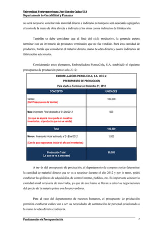 Universidad Centroamericana José Simeón Cañas UCA
Departamento de Contabilidad y Finanzas
no será necesario solicitar más material directo e indirecto, ni tampoco será necesario agregarles
el costo de la mano de obra directa e indirecta y los otros costos indirectos de fabricación.

También se debe considerar que al final del ciclo productivo, la gerencia espera
terminar con un inventario de productos terminados que no fue vendido. Para esta cantidad de
productos, habría que considerar el material directo, mano de obra directa y costos indirectos de
fabricación adicionales.

Considerando estos elementos, Embotelladora PiensaCola, S.A. estableció el siguiente
presupuesto de producción para el año 2012:
EMBOTELLADORA PIENSA COLA, S.A. DE C.V.
PRESUPUESTO DE PRODUCCION
Para el Año a Terminar en Diciembre 31, 2012
CONCEPTO
Ventas
(Del Presupuesto de Ventas)
Mas: Inventario Final deseado al 31/Dic/2012

UNIDADES
100,000

500

(Lo que se espera nos quede en nuestros
inventarios, el producto que no se venda)
Total
Menos: Inventario Inicial estimado al 01/Ene/2012

100,500
1,000

(Con lo que esperamos iniciar el año en inventarios)
Producción Total
(Lo que se va a procesar)

99,500

A través del presupuesto de producción, el departamento de compras puede determinar
la cantidad de material directo que se va a necesitar durante el año 2012 y por lo tanto, podrá
establecer las políticas de adquisición, de control interno, pedidos, etc. Es importante conocer la
cantidad anual necesaria de materiales, ya que de esa forma se llevan a cabo las negociaciones
del precio de la materia prima con los proveedores.

Para el caso del departamento de recursos humanos, el presupuesto de producción
permitirá establecer cuáles van a ser las necesidades de contratación de personal, relacionado a
la mano de obra directa e indirecta.
Fundamentos de Presupuestación

7

 