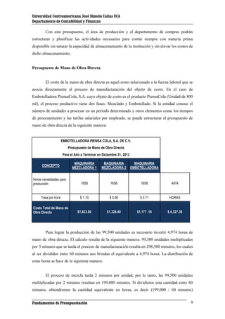Universidad Centroamericana José Simeón Cañas UCA
Departamento de Contabilidad y Finanzas
Con este presupuesto, el área de producción y el departamento de compras podrán
estructurar y planificar las actividades necesarias para contar siempre con materia prima
disponible sin saturar la capacidad de almacenamiento de la institución y sin elevar los costos de
dicho almacenamiento.

Presupuesto de Mano de Obra Directa

El costo de la mano de obra directa es aquel costo relacionado a la fuerza laboral que se
asocia directamente al proceso de manufacturación del objeto de costo. En el caso de
Embotelladora PiensaCola, S.A. cuyo objeto de costo es el producto PiensaCola (Unidad de 800
ml), el proceso productivo tiene dos fases: Mezclado y Embotellado. Si la entidad conoce el
número de unidades a procesar en un periodo determinado y otros elementos como los tiempos
de procesamiento y las tarifas salariales por empleado, se puede estructurar el presupuesto de
mano de obra directa de la siguiente manera:

EMBOTELLADORA PIENSA COLA, S.A. DE C.V.
Presupuesto de Mano de Obra Directa
Para el Año a Terminar en Diciembre 31, 2012
MAQUINARIA
MEZCLADORA 1

MAQUINARIA
MEZCLADORA 2

MAQUINARIA
EMBOTELLADORA

1658

1658

1658

4974

Tasa por hora

$ 1.10

$ 0.80

$ 0.71

HORAS

Costo Total de Mano de
Obra Directa

$1,823.80

$1,326.40

$1,177 .18

$ 4,327.38

CONCEPTO

Horas necesitadas para
producción

Para lograr la producción de las 99,500 unidades es necesario invertir 4,974 horas de
mano de obra directa. El cálculo resulta de la siguiente manera: 99,500 unidades multiplicadas
por 3 minutos que se tarda el proceso de manufacturación resulta en 298,500 minutos, los cuales
al ser divididos entre 60 minutos nos brindan el equivalente a 4,974 horas. La distribución de
estas horas se hace de la siguiente manera:

El proceso de mezcla tarda 2 minutos por unidad, por lo tanto, las 99,500 unidades
multiplicadas por 2 minutos resultan en 199,000 minutos. Si dividimos esta cantidad entre 60
minutos, obtendremos la cantidad equivalente en horas, es decir (199,000 / 60 minutos)
Fundamentos de Presupuestación

9

 