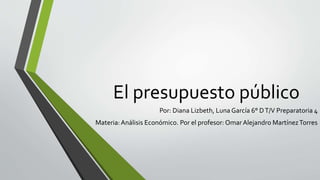El presupuesto público
Por: Diana Lizbeth, Luna García 6° DT/V Preparatoria 4
Materia:Análisis Económico. Por el profesor: Omar Alejandro MartínezTorres
 