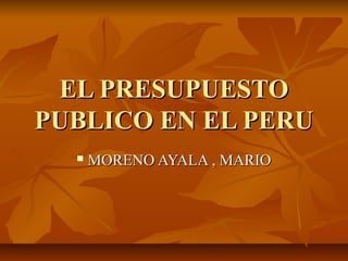 EL PRESUPUESTO
PUBLICO EN EL PERU
     MORENO AYALA , MARIO
 