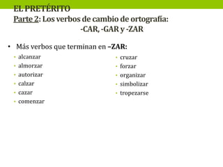 EL PRETÉRITO
Parte 2: Los verbos de cambio de ortografía:
-CAR, -GAR y -ZAR
• Más verbos que terminan en –ZAR:
• alcanzar

• cruzar

• almorzar

• forzar

• autorizar

• organizar

• calzar

• simbolizar

• cazar

• tropezarse

• comenzar

 