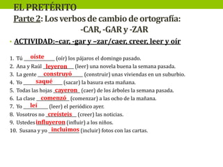 EL PRETÉRITO
Parte 2: Los verbos de cambio de ortografía:
-CAR, -GAR y -ZAR
• ACTIVIDAD:–car, -gar y –zar/caer, creer, leer y oír
oíste
1. Tú _______________ (oír) los pájaros el domingo pasado.
2. Ana y Raúl _______________ (leer) una novela buena la semana pasada.
leyeron
construyó
3. La gente ______________________ (construir) unas viviendas en un suburbio.
saqué
4. Yo ___________________ (sacar) la basura esta mañana.
cayeron
5. Todas las hojas _____________ (caer) de los árboles la semana pasada.
comenzó
6. La clase ________________ (comenzar) a las ocho de la mañana.
leí
7. Yo ____________ (leer) el periódico ayer.
creísteis
8. Vosotros no _______________ (creer) las noticias.
9. Ustedes influyeron (influir) a los niños.
______________
incluimos
10. Susana y yo _______________ (incluir) fotos con las cartas.

 