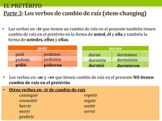 EL PRETÉRITO
Parte 3: Los verbos de cambio de raíz (stem-changing)
• Los verbos en –ir que tienen un cambio de raíz en el presente también tienen
cambio de raíz en el pretérito en la forma de usted, él y ella y también la
forma de ustedes, ellos y ellas.
pedir

pedí
pediste
pidió

pedimos
pedisteis
pidieron

dormir

dormí
dormiste
durmió

dormimos
dormisteis
durmieron

• Los verbos en –ar y –er que tienen cambio de raíz en el presente NO tienen
cambio de raíz en el pretérito.
• Otros verbos en –ir de cambio de raíz
conseguir
repetir
consentir
seguir
hervir
sentir
morir
servir
preferir

 