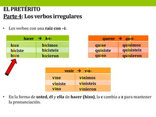 EL PRETÉRITO
Parte 4: Los verbos irregulares
• Los verbos con una raíz con –i:
hacer

hice
hiciste
hizo

 hic-

querer  quis-

quise
quisiste
quiso

hicimos
hicisteis
hicieron

quisimos
quisisteis
quisieron

venir  vin-

vine
viniste
vino

vinimos
vinisteis
vinieron

• En la forma de usted, él y ella de hacer (hizo), la c cambia a z para mantener
la pronunciación.

 
