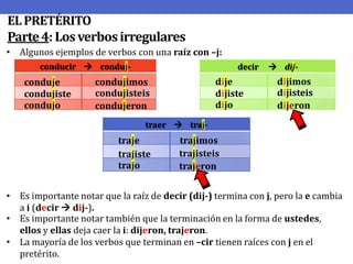 EL PRETÉRITO
Parte 4: Los verbos irregulares
• Algunos ejemplos de verbos con una raíz con –j:
conducir  conduj-

conduje
condujiste
condujo

decir

dije
dijiste
dijo

condujimos
condujisteis
condujeron

 dij-

dijimos
dijisteis
dijeron

traer  traj-

traje
trajiste
trajo

trajimos
trajisteis
trajeron

• Es importante notar que la raíz de decir (dij-) termina con j, pero la e cambia
a i (decir  dij-).
• Es importante notar también que la terminación en la forma de ustedes,
ellos y ellas deja caer la i: dijeron, trajeron.
• La mayoría de los verbos que terminan en –cir tienen raíces con j en el
pretérito.

 