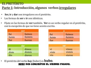 EL PRETÉRITO
Parte 1: Introducción, algunos verbos irregulares
• Ser, ir y dar son irregulares en el pretérito.
• Las formas de ser e ir son idénticas.
• Fíjate en las formas de ver también. Ver es un verbo regular en el pretérito,
con la excepción de que no tiene acento escrito.
fui
fuiste
fue

ser
fuimos
fuisteis
fueron

ir

fui
fuiste
fue

ver

dar

di
diste
dio

dimos
disteis
dieron

fuimos
fuisteis
fueron

vi
viste
vio

vimos
visteis
vieron

• El pretérito del verbo hay (haber) es hubo.
Hubo dos conciertos el viernes pasado.

 