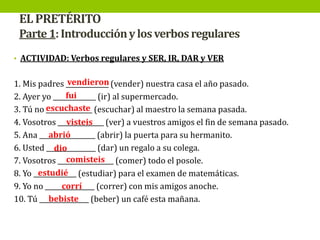 EL PRETÉRITO
Parte 1: Introducción y los verbos regulares
• ACTIVIDAD: Verbos regulares y SER, IR, DAR y VER

vendieron
1. Mis padres _____________ (vender) nuestra casa el año pasado.
fui
2. Ayer yo _____________ (ir) al supermercado.
3. Tú no escuchaste (escuchar) al maestro la semana pasada.
______________
visteis
4. Vosotros ______________ (ver) a vuestros amigos el fin de semana pasado.
abrió
5. Ana _________________ (abrir) la puerta para su hermanito.
6. Usted _______________ (dar) un regalo a su colega.
dio
comisteis
7. Vosotros _________________ (comer) todo el posole.
estudié
8. Yo _____________ (estudiar) para el examen de matemáticas.
corrí
9. Yo no _______________ (correr) con mis amigos anoche.
bebiste
10. Tú _______________ (beber) un café esta mañana.

 