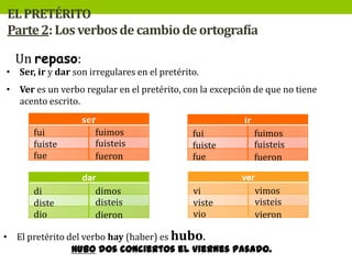 EL PRETÉRITO
Parte 2: Los verbos de cambio de ortografía

Un repaso:

• Ser, ir y dar son irregulares en el pretérito.
• Ver es un verbo regular en el pretérito, con la excepción de que no tiene
acento escrito.
fui
fuiste
fue

ser
fuimos
fuisteis
fueron

ir

fui
fuiste
fue

ver

dar

di
diste
dio

dimos
disteis
dieron

fuimos
fuisteis
fueron

vi
viste
vio

vimos
visteis
vieron

• El pretérito del verbo hay (haber) es hubo.
Hubo dos conciertos el viernes pasado.

 
