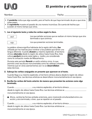 El pretérito y el copretérito




                                                                                                       Ficha de apoyo 3
Nombre:                                                        Fecha: 

•	 El pretérito indica que algo sucedió, pero el hecho de que haya terminado da pie a que otras
   cosas pasen.
•	 El copretérito muestra el pasado de una manera inconclusa. Da cuenta de hechos que
   suceden al mismo tiempo que otros.

1.	 Lee el siguiente texto y rodea los verbos según la clave.

        azul                   Los que señalan acciones que se realizan al mismo tiempo que otra
                               terminada o que continúa.

        rojo                   Los que presentan acciones terminadas.

   La palabra olmeca significa habitante de la región del hule y fue
   utilizada por los mexicas para nombrar a los pueblos que tenían una
   lengua diferente. Cuando alcanzó su máximo esplendor, el territorio
   olmeca abarcaba desde la región de Jalisco hasta Costa Rica. Esta
   cultura perduró durante siete siglos y medio y es considerada
   como la civilización madre de Mesoamérica.
   Durante este periodo floreció un estilo artístico único, lo que
   permitió crear esculturas monumentales como las cabezas colosales,
   mientras que en otros asentamientos aún no se desarrollaban
   estas técnicas.

2.	 Subraya los verbos conjugados en presente que aparecen en el texto.
   Cuando llega a su máximo esplendor, el territorio olmeca abarca desde la región de Jalisco
   hasta Costa Rica. Las técnicas artísticas se desarrollaran monumentalmente en esa época.

3.	 Escribe los verbos del texto anterior de manera que presenten las acciones como algo
    terminado.

   Cuando                        a su máximo esplendor, el territorio olmeca                       	
   desde la región de Jalisco hasta Costa Rica. Las técnicas artísticas se                         	
   monumentalmente en esa época.

   ■■   Ahora, cambia las formas verbales anteriores, pero mostrando simultaneidad entre una
        acción y otra terminada, o bien, que se repetían en el pasado.

   Cuando                        a su máximo esplendor, el territorio olmeca                       	
   desde la región de Jalisco hasta Costa Rica. Las técnicas artísticas se                         	
   monumentalmente en esa época.


                                                                     UNO•Español 6•Bimestre 1
 