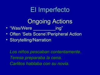 El Imperfecto
Ongoing Actions
•
•
•

“Was/Were _________ing”
Often ‘Sets Scene’/Peripheral Action
Storytelling/Narration
Los niños pescaban contentamente.
Teresa preparaba la cena.
Carlitos hablaba con su novia.

 