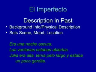 El Imperfecto
Description in Past
• Background Info/Physical Description
• Sets Scene, Mood, Location
Era una noche oscura.
Las ventanas estaban abiertas.
Julia era alta, tenía pelo largo y estaba
un poco gordita.

 