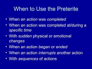 When to Use the Preterite
• When an action was completed
• When an action was completed at/during a
specific time
• With sudden physical or emotional
changes
• When an action began or ended
• When an action interrupts another action
• With sequences of actions

 