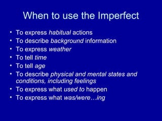 When to use the Imperfect
•
•
•
•
•
•

To express habitual actions
To describe background information
To express weather
To tell time
To tell age
To describe physical and mental states and
conditions, including feelings
• To express what used to happen
• To express what was/were…ing

 