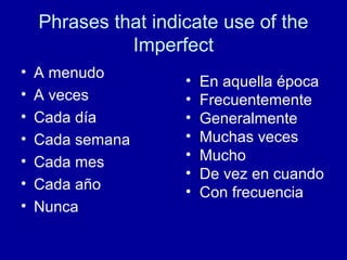 Phrases that indicate use of the
Imperfect
•
•
•
•
•
•
•

A menudo
A veces
Cada día
Cada semana
Cada mes
Cada año
Nunca

•
•
•
•
•
•
•

En aquella época
Frecuentemente
Generalmente
Muchas veces
Mucho
De vez en cuando
Con frecuencia

 