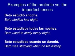 Examples of the preterite vs. the
imperfect tenses
Beto estudió anoche.
Beto studied last night.
Beto estudiaba todas las noches.
Beto used to study every night.
Beto estudiaba cuando se durmió.
Beto was studying when he fell asleep.

 