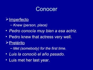 Conocer
 Imperfecto
– Knew (person, place)

• Pedro conocía muy bien a esa actriz.
• Pedro knew that actress very well.
 Pretérito
– Met (somebody) for the first time.

• Luis la conoció el año pasado.
• Luis met her last year.

 