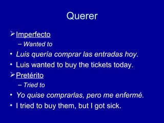 Querer
 Imperfecto
– Wanted to

• Luis quería comprar las entradas hoy.
• Luis wanted to buy the tickets today.
 Pretérito
– Tried to

• Yo quise comprarlas, pero me enfermé.
• I tried to buy them, but I got sick.

 