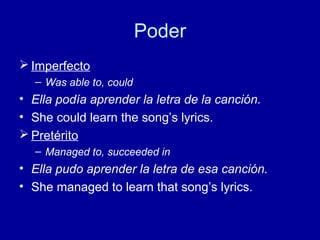 Poder
 Imperfecto
– Was able to, could

• Ella podía aprender la letra de la canción.
• She could learn the song’s lyrics.
 Pretérito
– Managed to, succeeded in

• Ella pudo aprender la letra de esa canción.
• She managed to learn that song’s lyrics.

 
